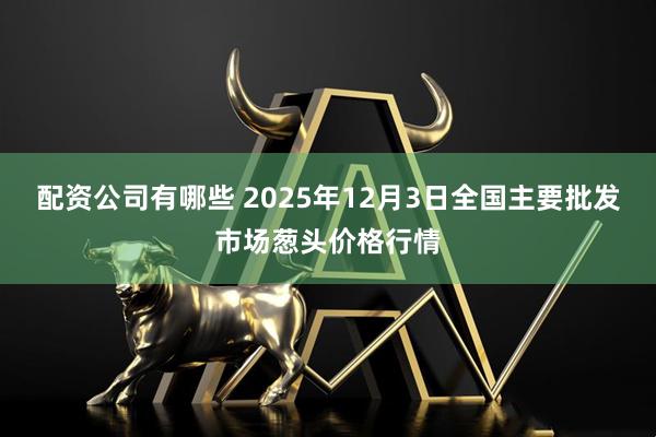 配资公司有哪些 2025年12月3日全国主要批发市场葱头价格行情