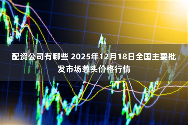 配资公司有哪些 2025年12月18日全国主要批发市场葱头价格行情