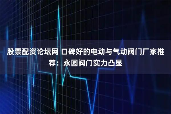 股票配资论坛网 口碑好的电动与气动阀门厂家推荐：永园阀门实力凸显