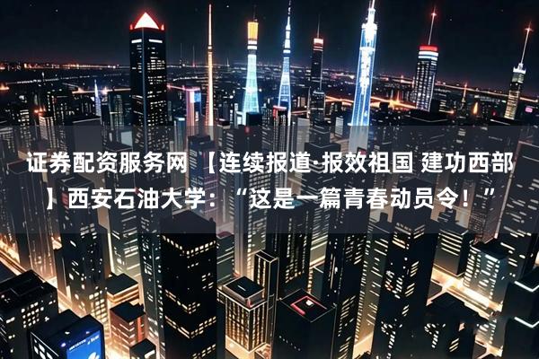 证券配资服务网 【连续报道·报效祖国 建功西部】西安石油大学：“这是一篇青春动员令！”