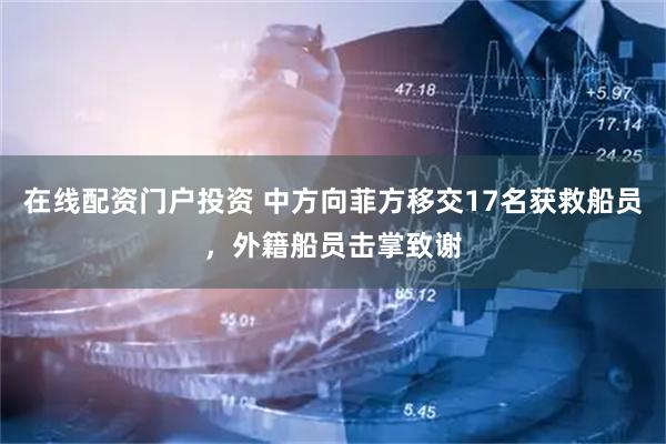 在线配资门户投资 中方向菲方移交17名获救船员，外籍船员击掌致谢