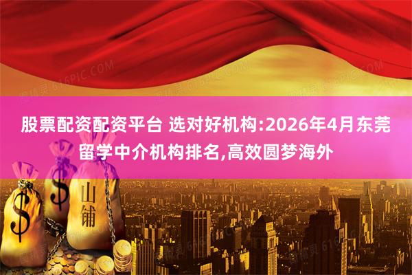 股票配资配资平台 选对好机构:2026年4月东莞留学中介机构排名,高效圆梦海外