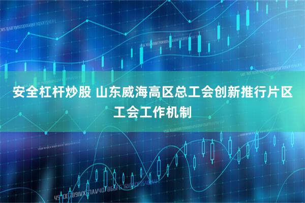 安全杠杆炒股 山东威海高区总工会创新推行片区工会工作机制